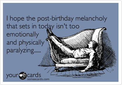 
I hope the post-birthday melancholy that sets in today isn't too
emotionally 
and physically
paralyzing......