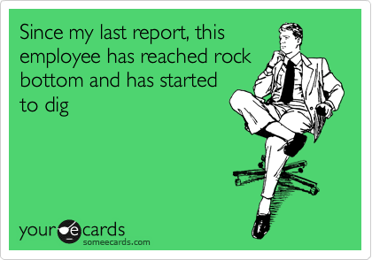 Since my last report, this 
employee has reached rock 
bottom and has started 
to dig