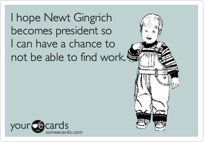I hope Newt Gingrich
becomes president so
I can have a chance to
not be able to find work.