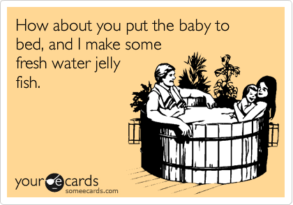 How about you put the baby to bed, and I make some
fresh water jelly
fish.