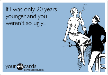 If I was only 20 years
younger and you
weren't so ugly...
