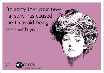 I'm sorry that your new
hairstyle has caused
me to avoid being
seen with you.