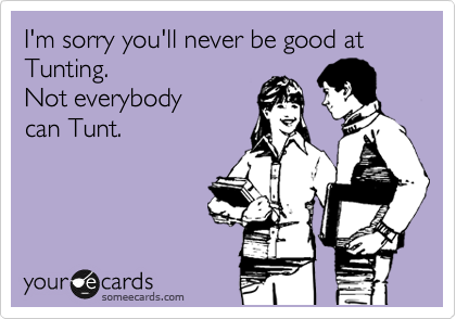 I'm sorry you'll never be good at Tunting. 
Not everybody
can Tunt.