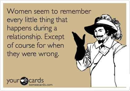 Women seem to remember
every little thing that
happens during a
relationship. Except
of course for when
they were wrong. 
