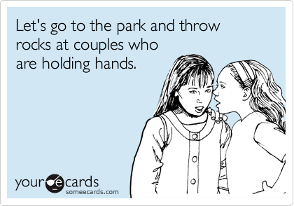 Let's go to the park and throw rocks at couples who
are holding hands.