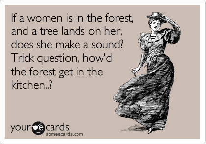 If a women is in the forest,
and a tree lands on her,
does she make a sound?
Trick question, how'd
the forest get in the
kitchen..?