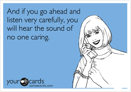 And if you go ahead and
listen very carefully, you
will hear the sound of
no one caring.