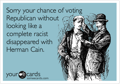 Sorry your chance of voting
Republican without
looking like a
complete racist
disappeared with
Herman Cain.