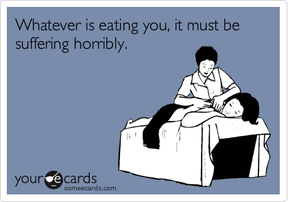 Whatever is eating you, it must be suffering horribly. 