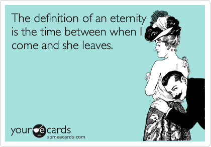 The definition of an eternity
is the time between when I
come and she leaves.  
