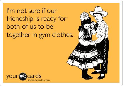I'm not sure if our
friendship is ready for
both of us to be
together in gym clothes.