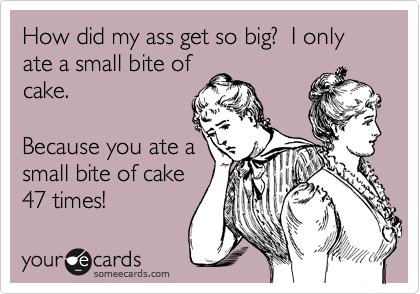 How did my ass get so big?  I only ate a small bite of
cake.

Because you ate a
small bite of cake
47 times!