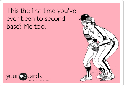 This the first time you've
ever been to second
base? Me too.