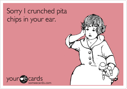 Sorry I crunched pita 
chips in your ear. 