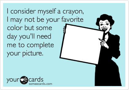 I consider myself a crayon, 
I may not be your favorite
color but some 
day you'll need
me to complete 
your picture.
