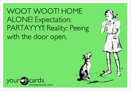 WOOT WOOT! HOME
ALONE! Expectation:
PARTAYYY!! Reality: Peeing 
with the door open.