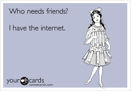  Who needs friends? 

 I have the internet.