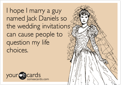 I hope I marry a guy
named Jack Daniels so
the wedding invitations
can cause people to
question my life
choices.