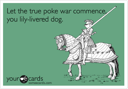 Let the true poke war commence, you lily-livered dog.