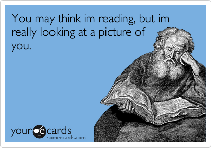 You may think im reading, but im really looking at a picture of
you.