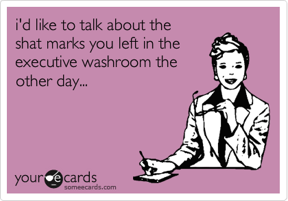 i'd like to talk about the
shat marks you left in the
executive washroom the
other day... 