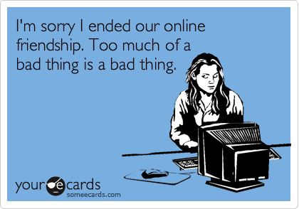 I'm sorry I ended our online friendship. Too much of a
bad thing is a bad thing.