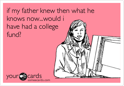 if my father knew then what he knows now...would i
have had a college
fund?
