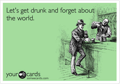 Let's get drunk and forget about
the world.