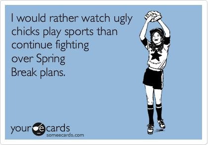 I would rather watch ugly
chicks play sports than
continue fighting
over Spring
Break plans.