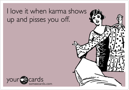 I love it when karma shows
up and pisses you off.  