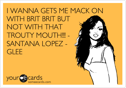 I WANNA GETS ME MACK ON WITH BRIT BRIT BUT
NOT WITH THAT
TROUTY MOUTH!!! -
SANTANA LOPEZ -
GLEE