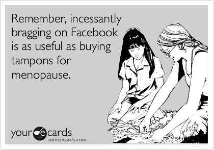 Remember, incessantly
bragging on Facebook
is as useful as buying
tampons for
menopause.