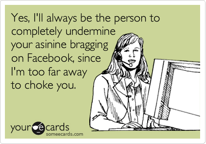 Yes, I'll always be the person to completely undermine
your asinine bragging
on Facebook, since
I'm too far away
to choke you.