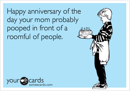 Happy anniversary of the
day your mom probably
pooped in front of a
roomful of people.