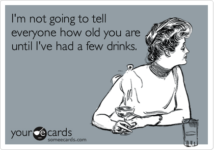 I'm not going to tell
everyone how old you are
until I've had a few drinks.