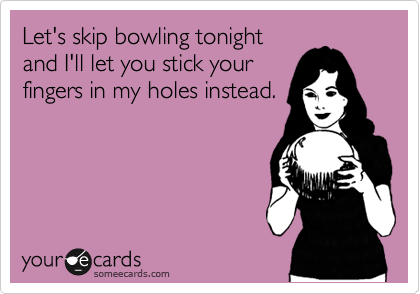 Let's skip bowling tonight
and I'll let you stick your
fingers in my holes instead.