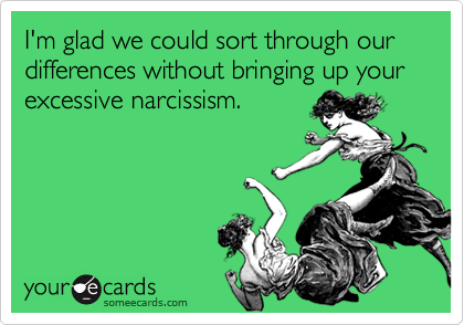 I'm glad we could sort through our differences without bringing up your
excessive narcissism. 