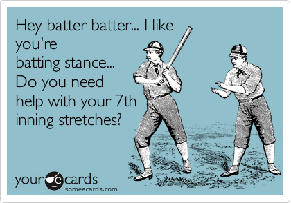 Hey batter batter... I like
you're
batting stance...
Do you need
help with your 7th
inning stretches?