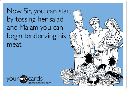 Now Sir, you can start
by tossing her salad
and Ma'am you can
begin tenderizing his
meat.