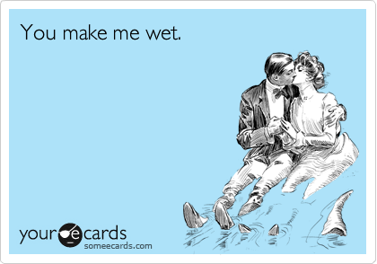 You make me wet.