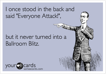 I once stood in the back and
said "Everyone Attack!", 


but it never turned into a
Ballroom Blitz.