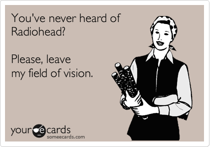 You've never heard of
Radiohead?     

Please, leave
my field of vision.