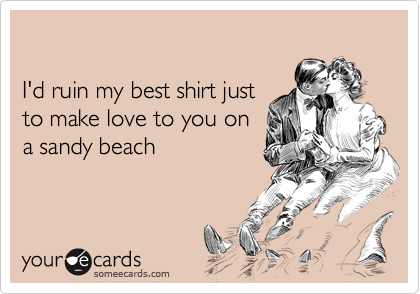 

I'd ruin my best shirt just
to make love to you on
a sandy beach