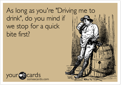 As long as you're "Driving me to drink", do you mind if
we stop for a quick
bite first?