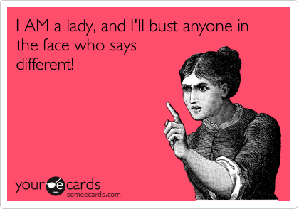 I AM a lady, and I'll bust anyone in the face who says
different!