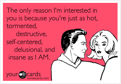 The only reason I'm interested in    you is because you're just as hot, tormented,
     destructive,
self-centered,
    delusional, and
 insane as I AM. 