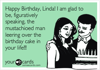 Happy Birthday, Linda! I am glad to be, figuratively
speaking, the
mustachioed man
leering over the
birthday cake in
your life!!!