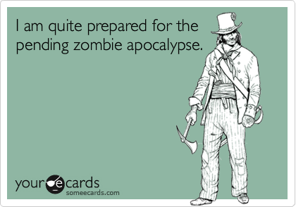 I am quite prepared for the
pending zombie apocalypse.