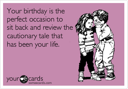 Your birthday is the
perfect occasion to
sit back and review the
cautionary tale that
has been your life.