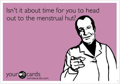 Isn't it about time for you to head out to the menstrual hut?
